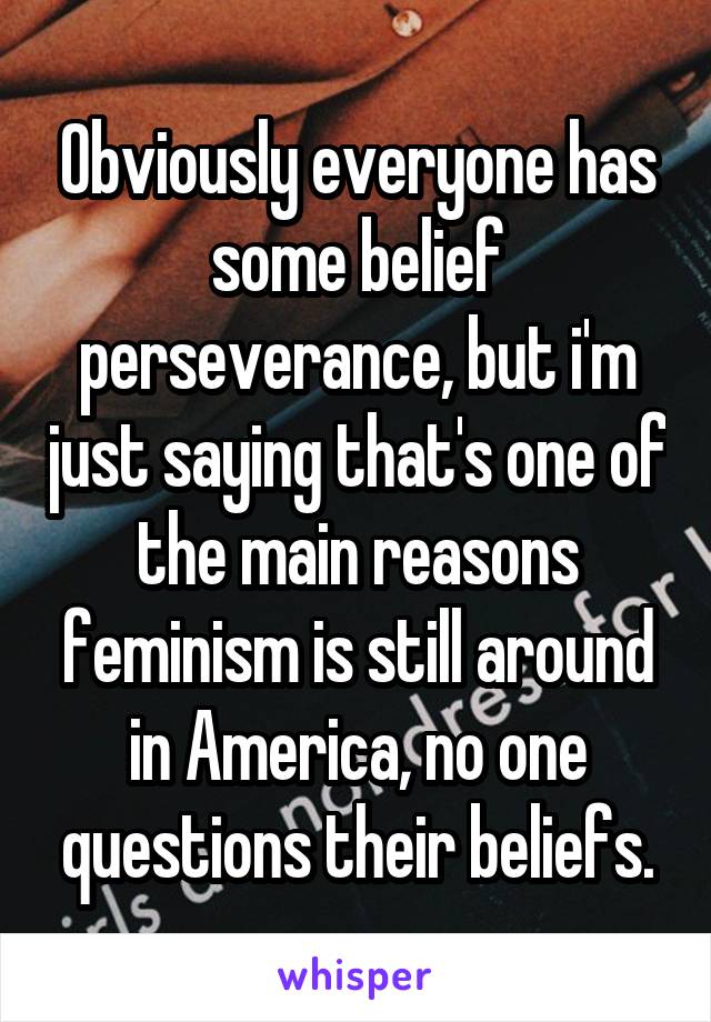 Obviously everyone has some belief perseverance, but i'm just saying that's one of the main reasons feminism is still around in America, no one questions their beliefs.