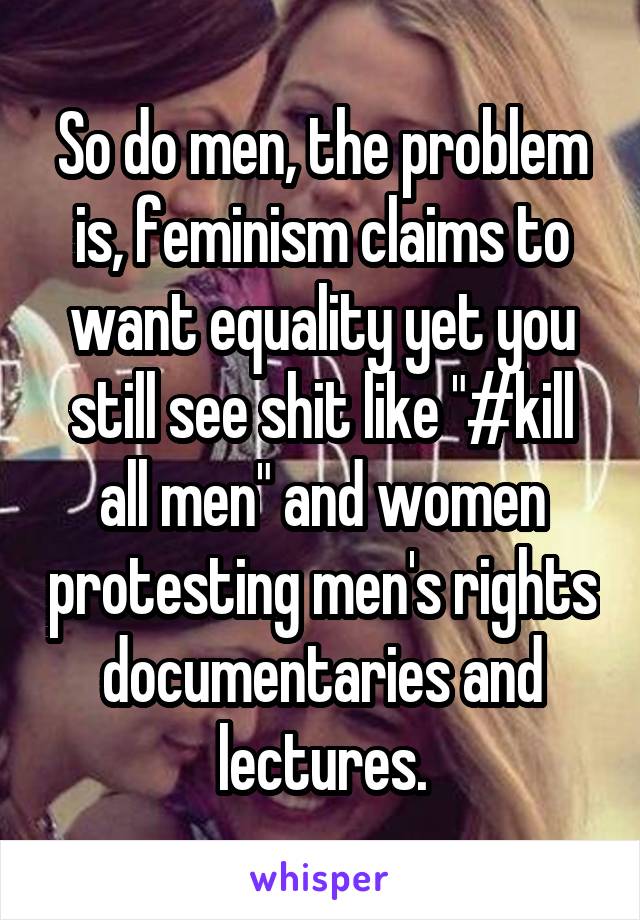 So do men, the problem is, feminism claims to want equality yet you still see shit like "#kill all men" and women protesting men's rights documentaries and lectures.