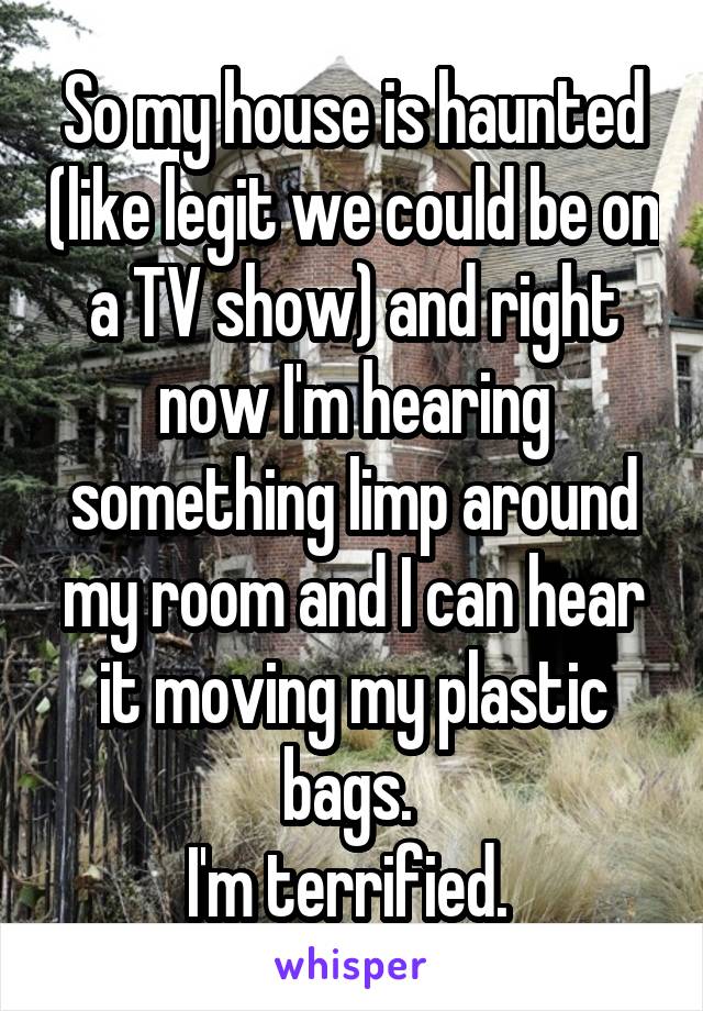 So my house is haunted (like legit we could be on a TV show) and right now I'm hearing something limp around my room and I can hear it moving my plastic bags. 
I'm terrified. 