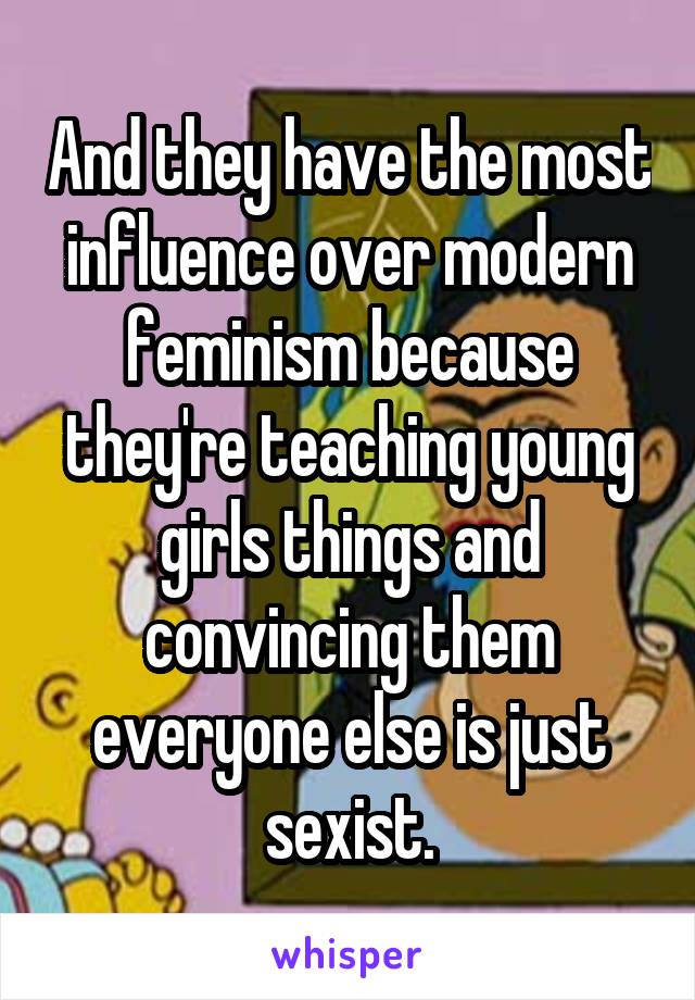 And they have the most influence over modern feminism because they're teaching young girls things and convincing them everyone else is just sexist.