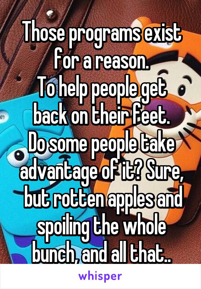 Those programs exist for a reason.
To help people get back on their feet.
Do some people take advantage of it? Sure,
 but rotten apples and spoiling the whole bunch, and all that..