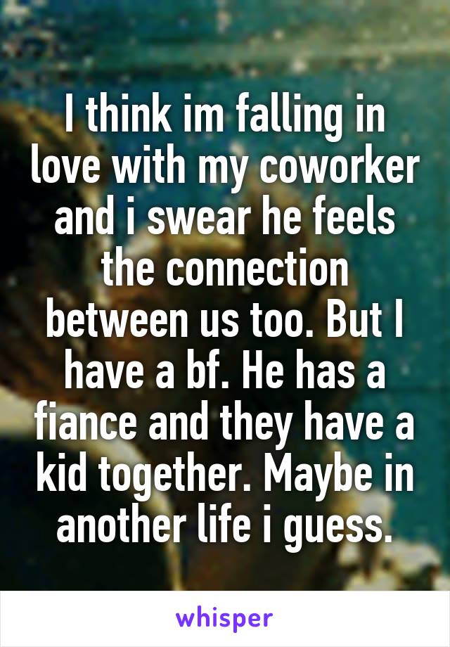 I think im falling in love with my coworker and i swear he feels the connection between us too. But I have a bf. He has a fiance and they have a kid together. Maybe in another life i guess.