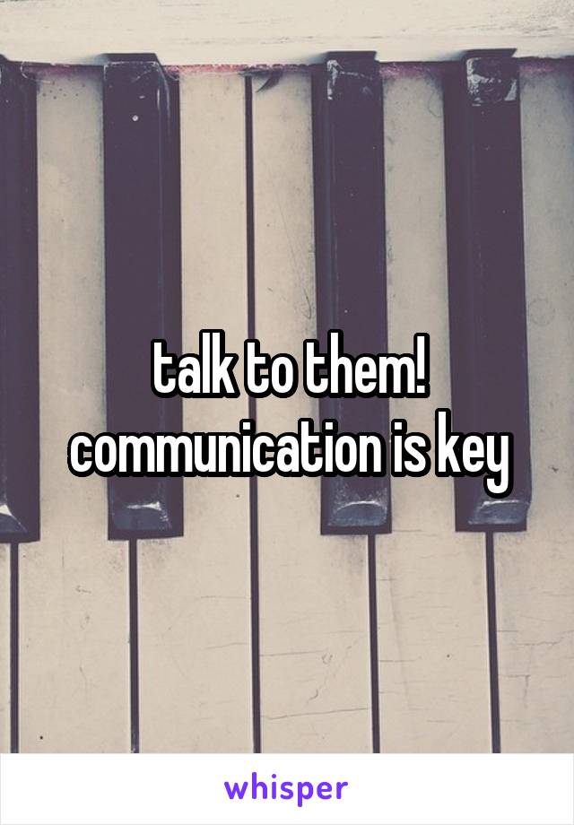 talk to them! communication is key