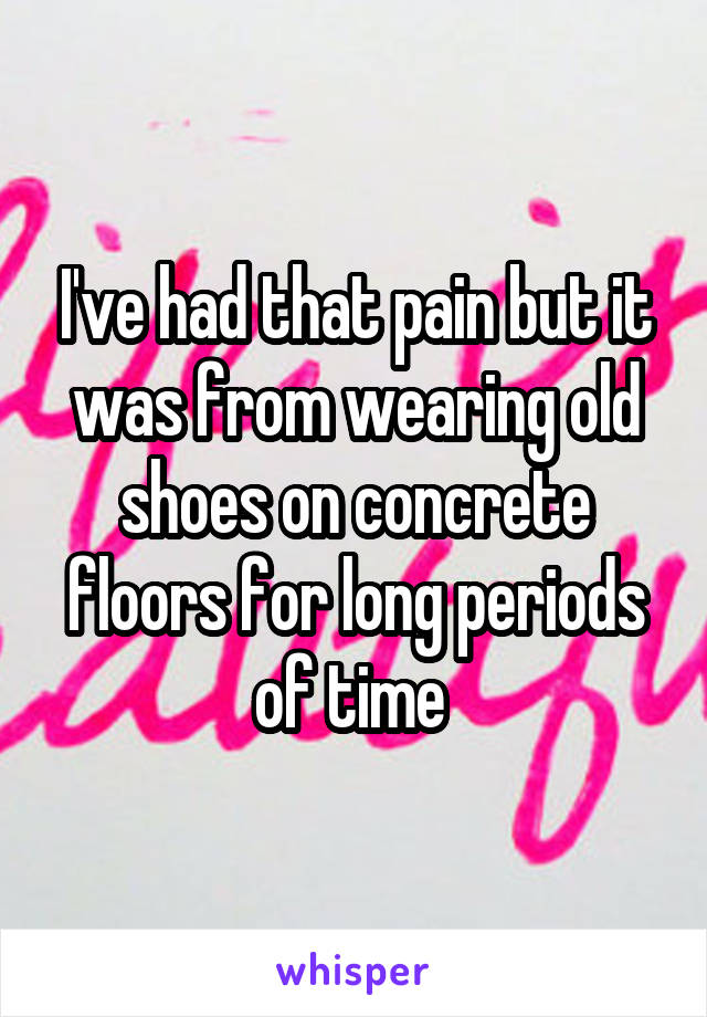 I've had that pain but it was from wearing old shoes on concrete floors for long periods of time 