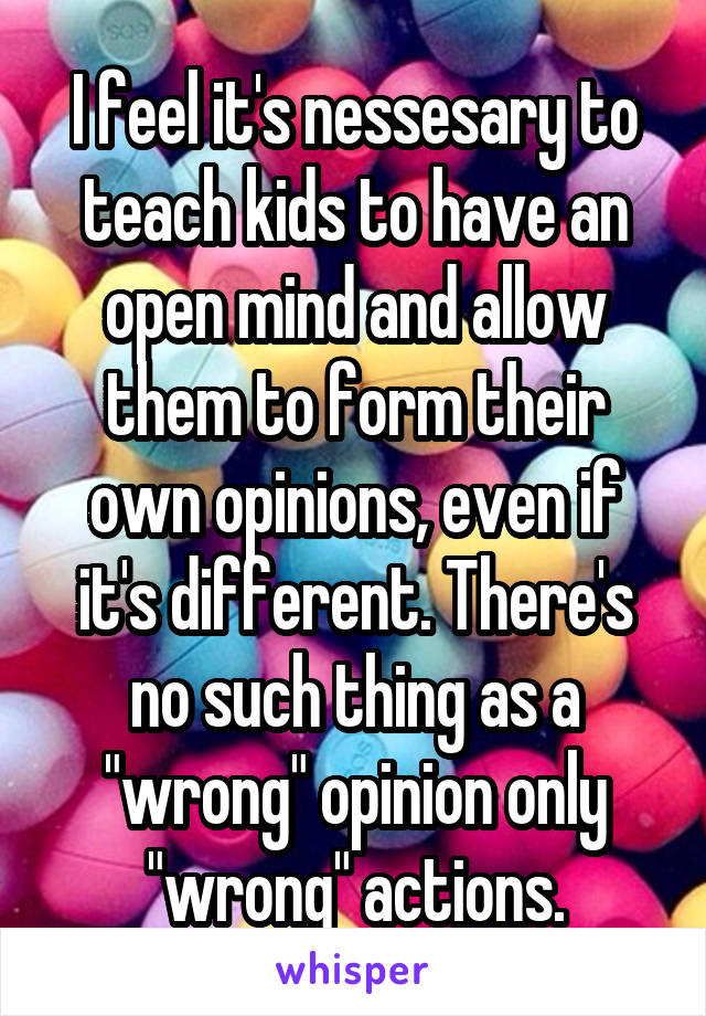 I feel it's nessesary to teach kids to have an open mind and allow them to form their own opinions, even if it's different. There's no such thing as a "wrong" opinion only "wrong" actions.