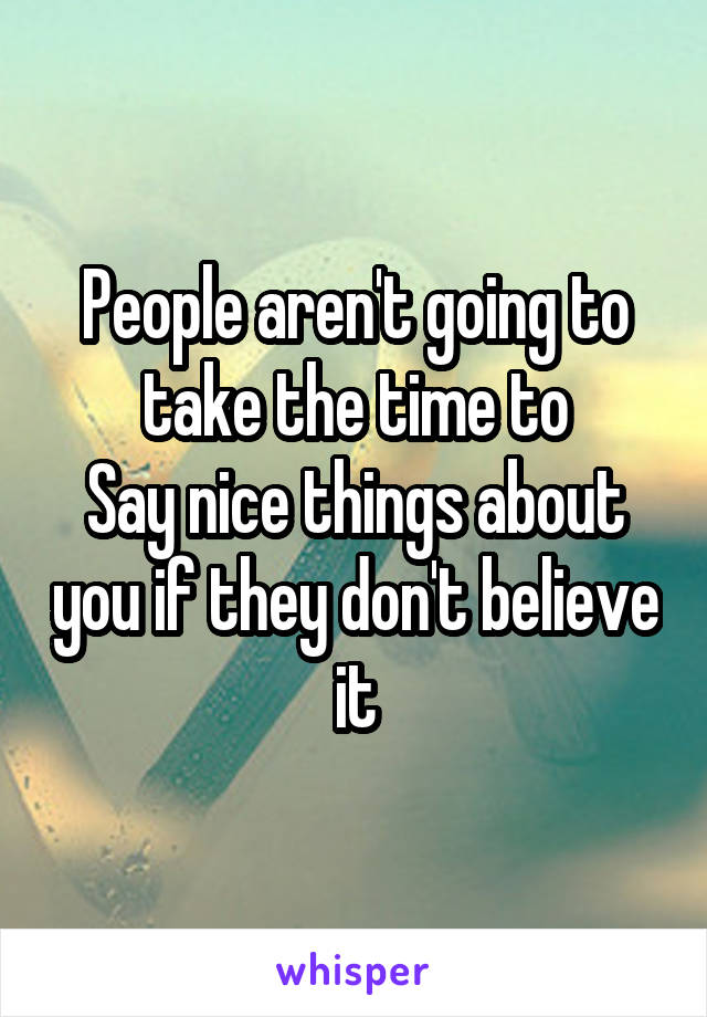 People aren't going to take the time to
Say nice things about you if they don't believe it