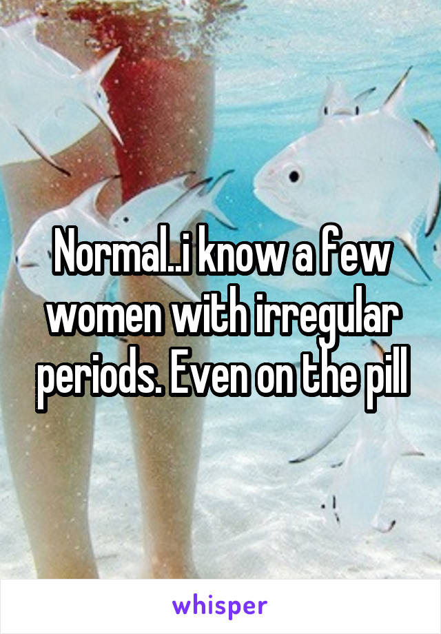 Normal..i know a few women with irregular periods. Even on the pill