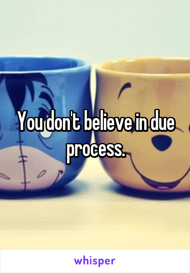 You don't believe in due process.