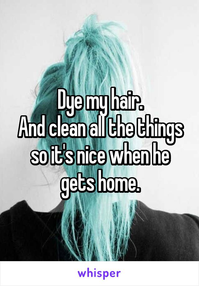 Dye my hair.
And clean all the things so it's nice when he gets home.