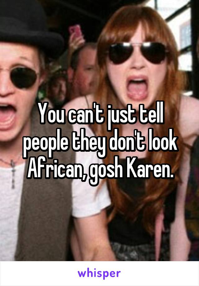You can't just tell people they don't look African, gosh Karen.