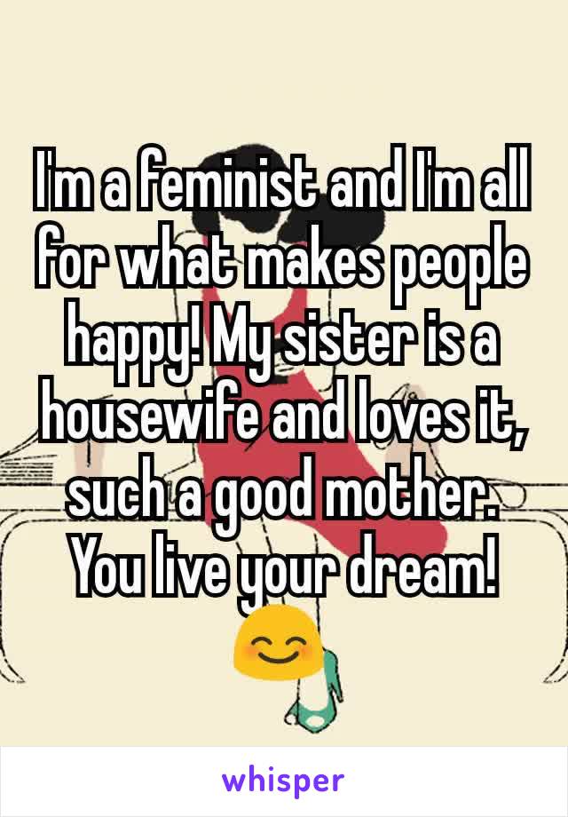 I'm a feminist and I'm all for what makes people happy! My sister is a housewife and loves it, such a good mother. You live your dream! 😊 