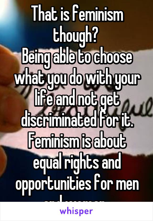 That is feminism though? 
Being able to choose what you do with your life and not get discriminated for it.
Feminism is about equal rights and opportunities for men and woman. 