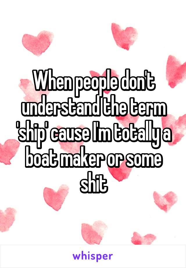 When people don't understand the term 'ship' cause I'm totally a boat maker or some shit