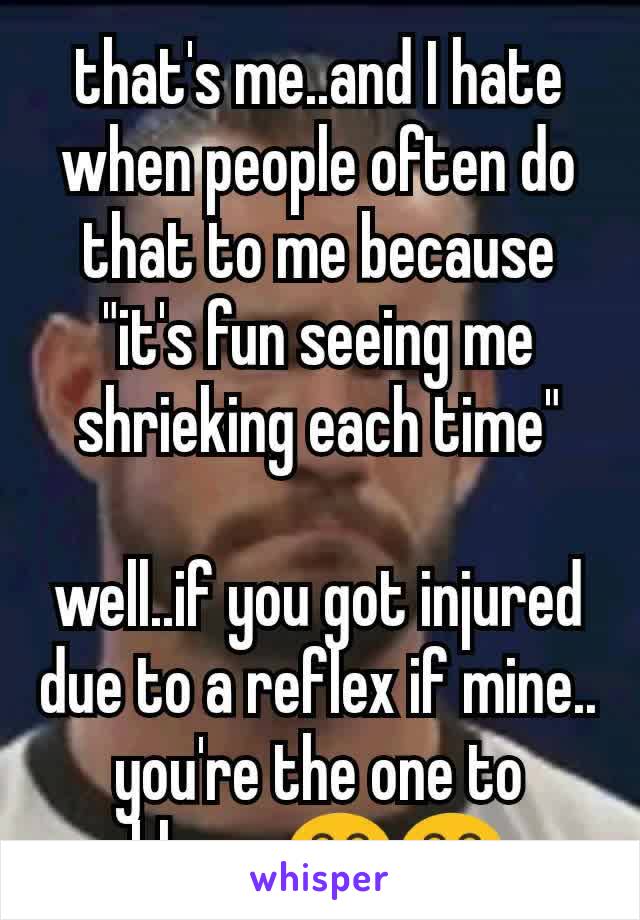 that's me..and I hate when people often do that to me because "it's fun seeing me shrieking each time"

well..if you got injured due to a reflex if mine.. you're the one to blame 😂😂