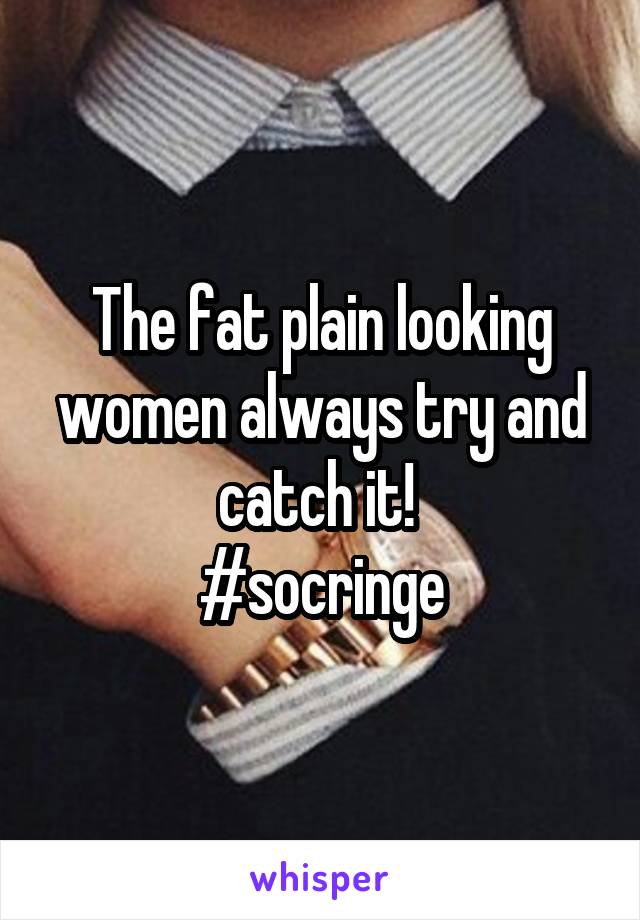 The fat plain looking women always try and catch it! 
#socringe