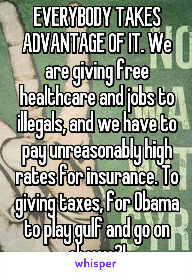 EVERYBODY TAKES ADVANTAGE OF IT. We are giving free healthcare and jobs to illegals, and we have to pay unreasonably high rates for insurance. To giving taxes, for Obama to play gulf and go on shows?!