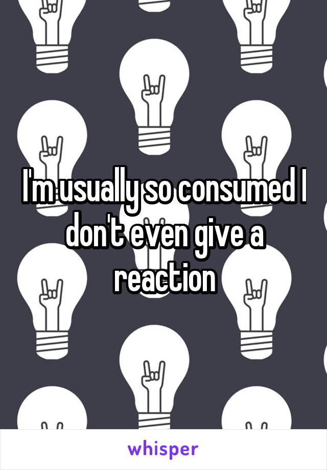 I'm usually so consumed I don't even give a reaction