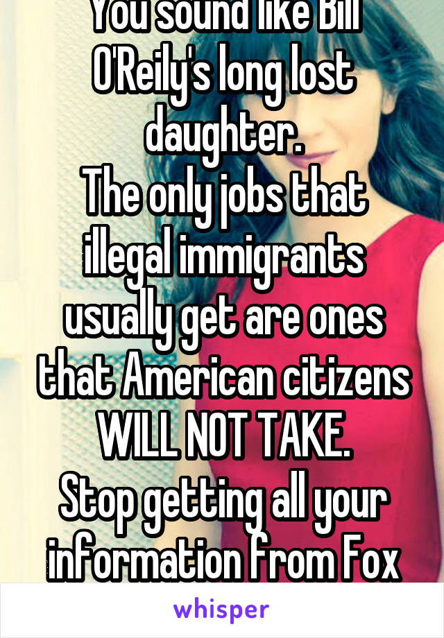 You sound like Bill O'Reily's long lost daughter.
The only jobs that illegal immigrants usually get are ones that American citizens WILL NOT TAKE.
Stop getting all your information from Fox News.