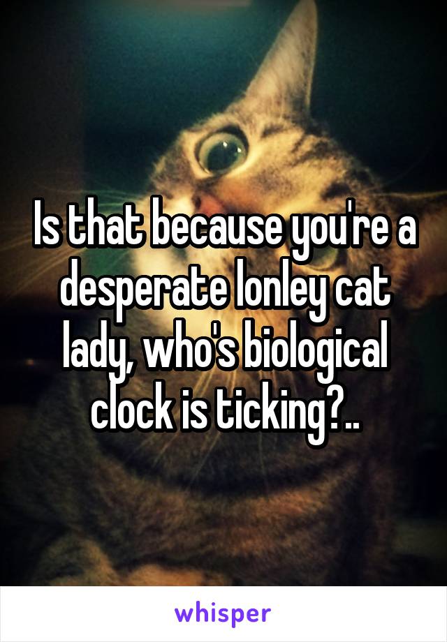 Is that because you're a desperate lonley cat lady, who's biological clock is ticking?..