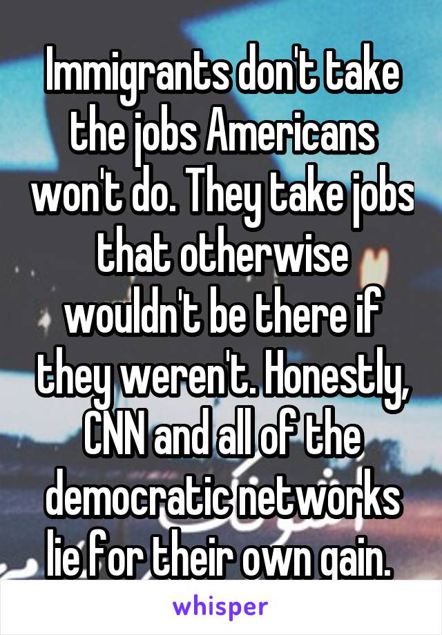 Immigrants don't take the jobs Americans won't do. They take jobs that otherwise wouldn't be there if they weren't. Honestly, CNN and all of the democratic networks lie for their own gain. 