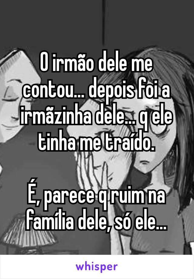 O irmão dele me contou... depois foi a irmãzinha dele... q ele tinha me traído.

É, parece q ruim na família dele, só ele...