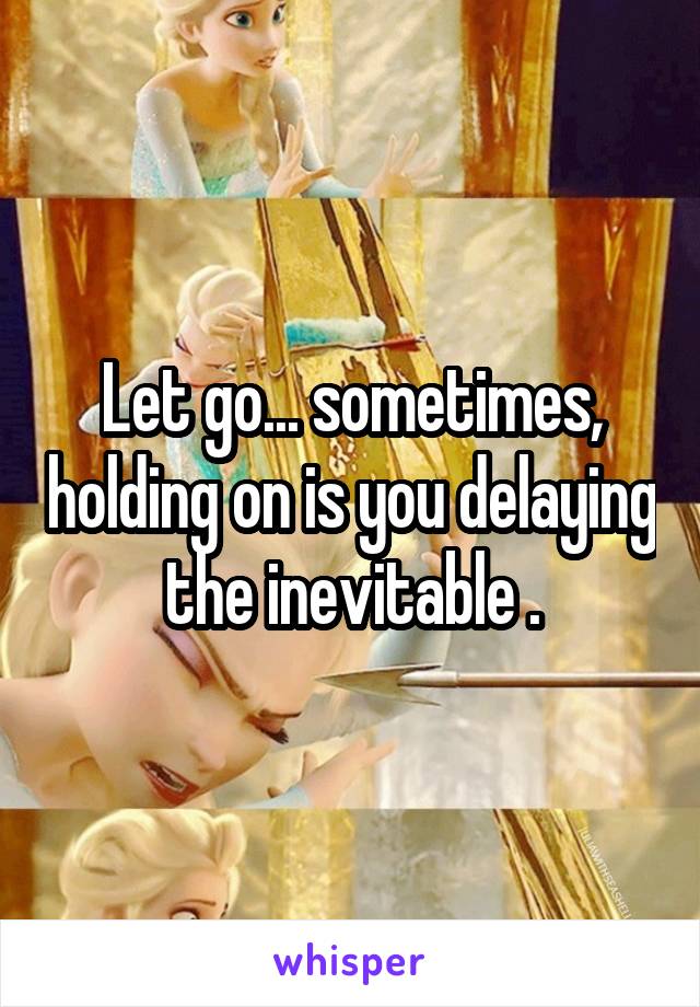 Let go... sometimes, holding on is you delaying the inevitable .
