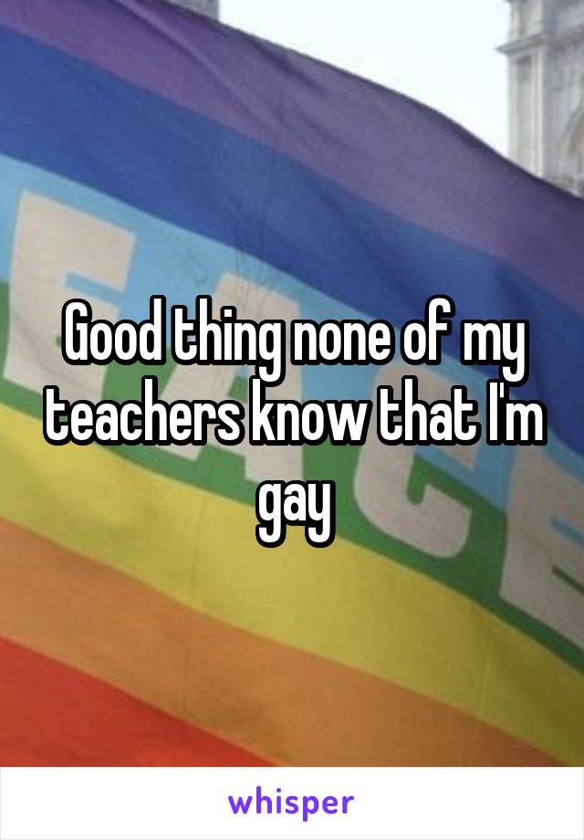 Good thing none of my teachers know that I'm gay