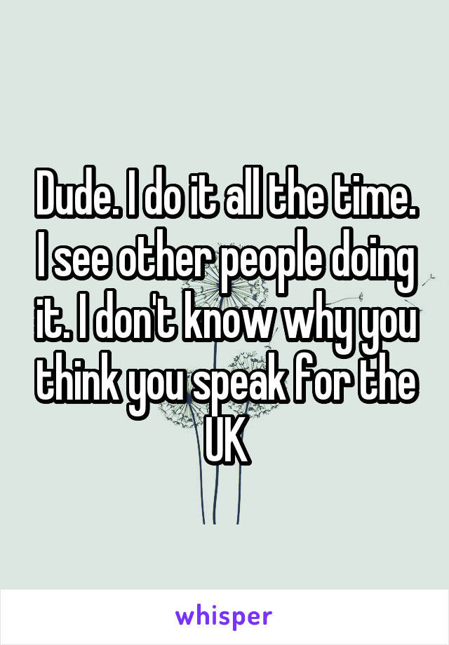 Dude. I do it all the time. I see other people doing it. I don't know why you think you speak for the UK