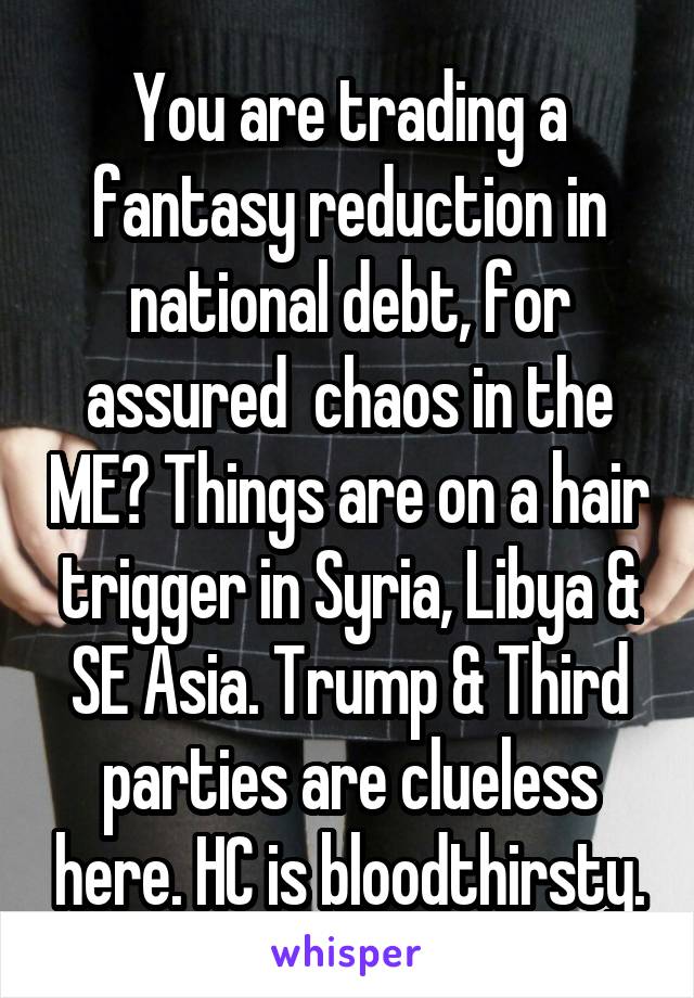 You are trading a fantasy reduction in national debt, for assured  chaos in the ME? Things are on a hair trigger in Syria, Libya & SE Asia. Trump & Third parties are clueless here. HC is bloodthirsty.