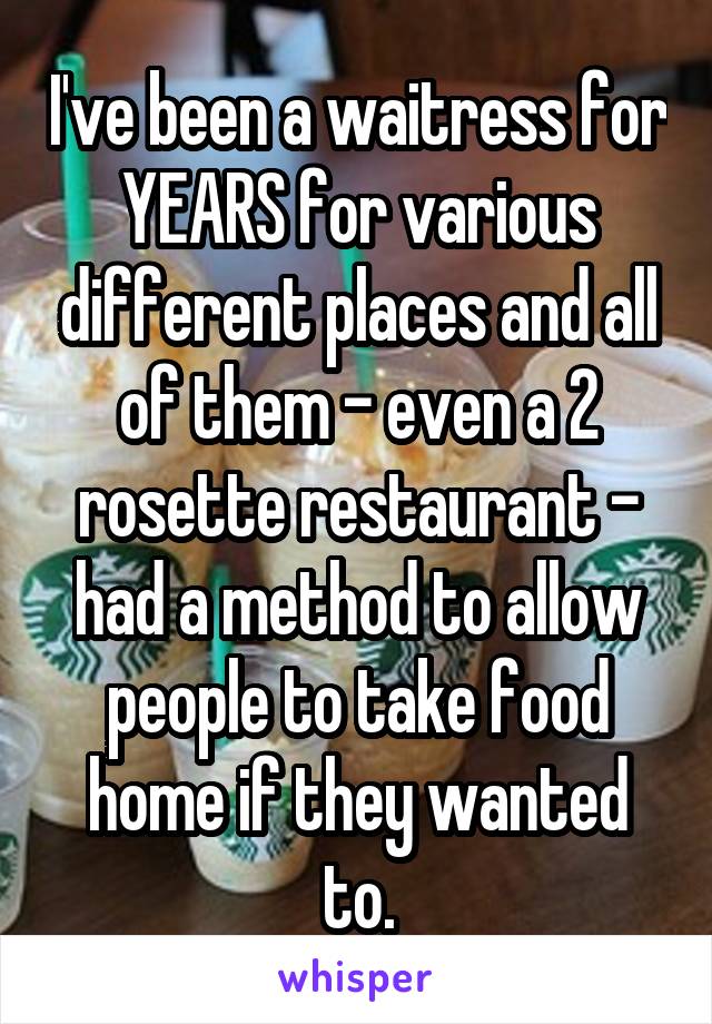 I've been a waitress for YEARS for various different places and all of them - even a 2 rosette restaurant - had a method to allow people to take food home if they wanted to.