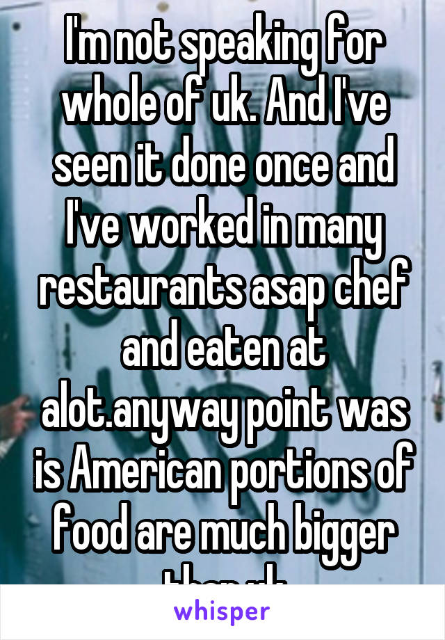 I'm not speaking for whole of uk. And I've seen it done once and I've worked in many restaurants asap chef and eaten at alot.anyway point was is American portions of food are much bigger than uk