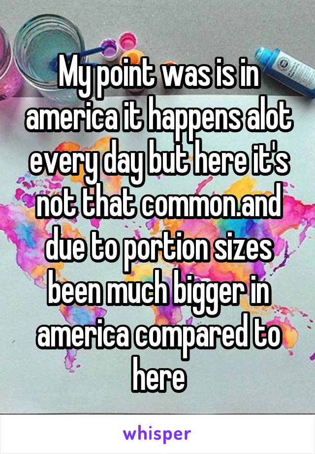 My point was is in america it happens alot every day but here it's not that common.and due to portion sizes been much bigger in america compared to here