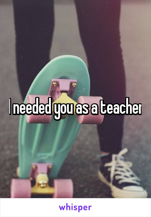 I needed you as a teacher