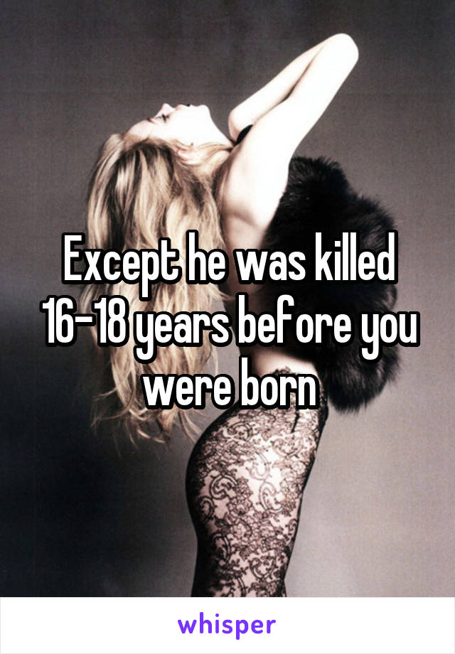 Except he was killed 16-18 years before you were born