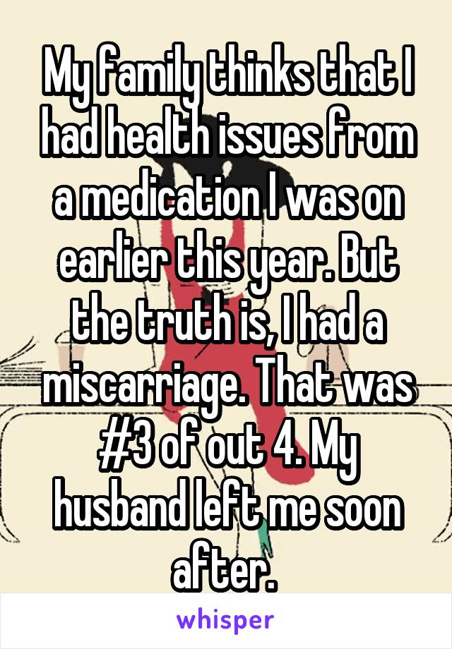 My family thinks that I had health issues from a medication I was on earlier this year. But the truth is, I had a miscarriage. That was #3 of out 4. My husband left me soon after. 