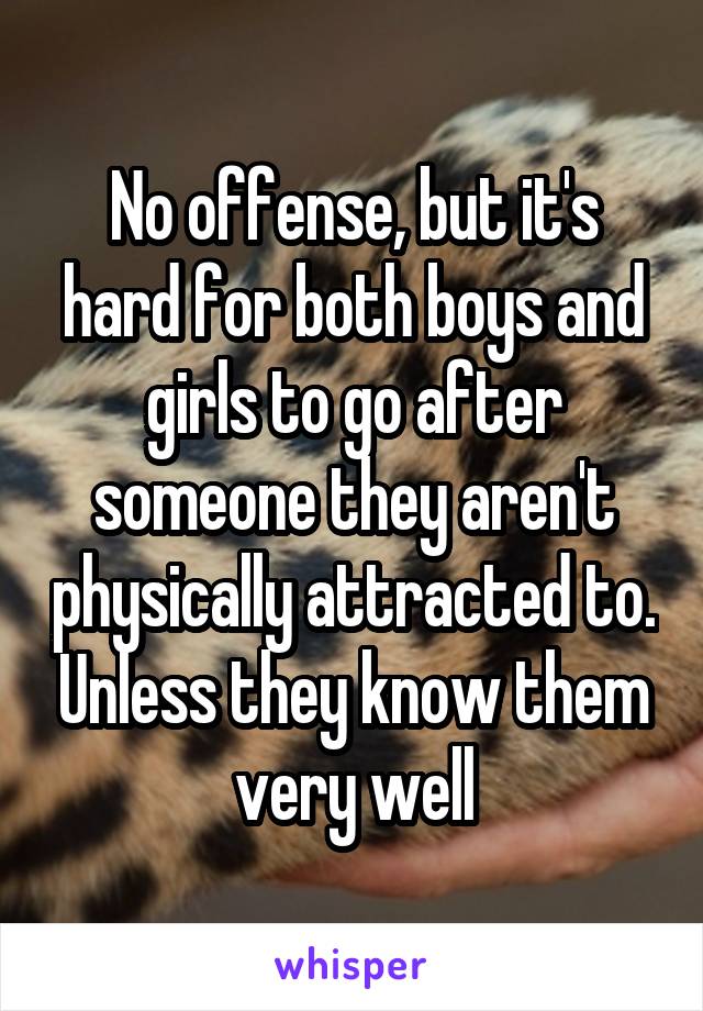No offense, but it's hard for both boys and girls to go after someone they aren't physically attracted to. Unless they know them very well