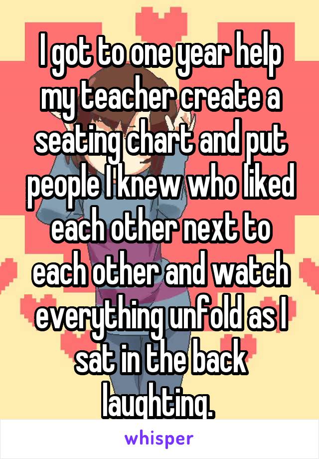I got to one year help my teacher create a seating chart and put people I knew who liked each other next to each other and watch everything unfold as I sat in the back laughting. 