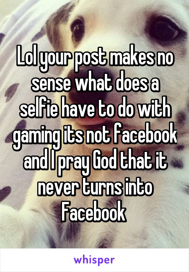 Lol your post makes no sense what does a selfie have to do with gaming its not facebook and I pray God that it never turns into Facebook 