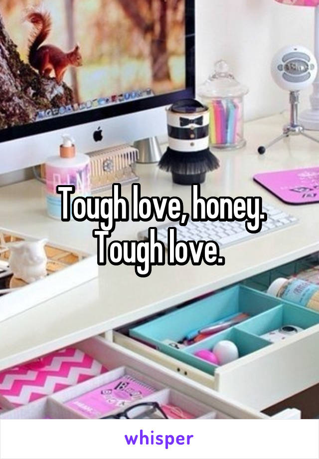 Tough love, honey. Tough love. 