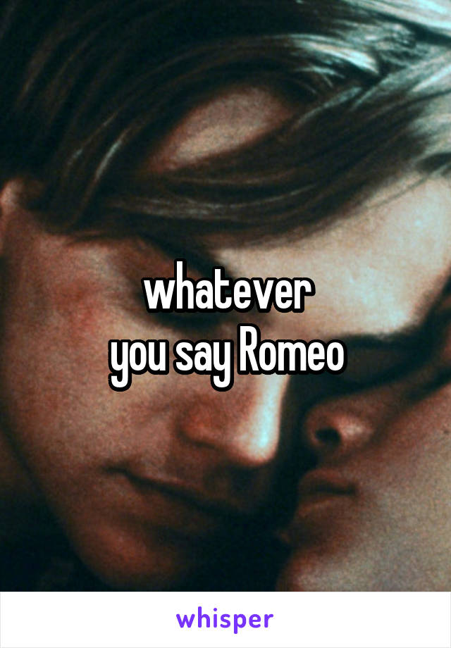 whatever
you say Romeo