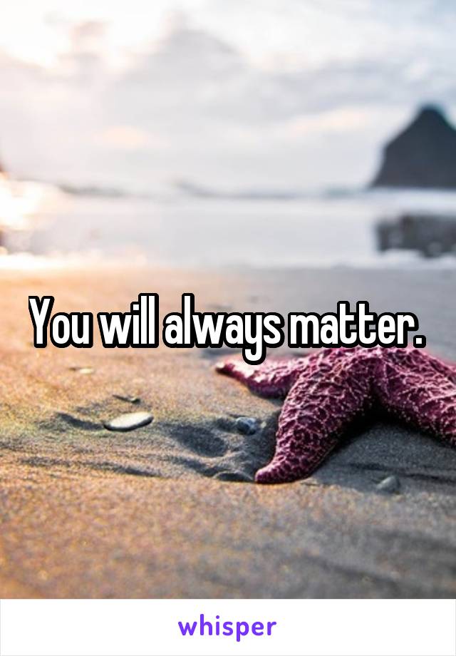 You will always matter. 
