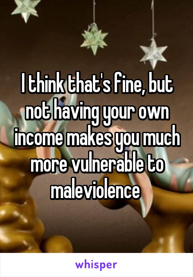 I think that's fine, but not having your own income makes you much more vulnerable to maleviolence 