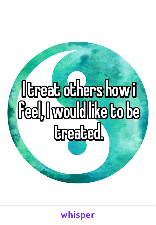 I treat others how i feel, I would like to be treated.