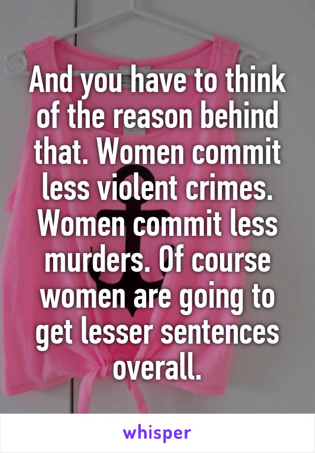 And you have to think of the reason behind that. Women commit less violent crimes. Women commit less murders. Of course women are going to get lesser sentences overall.