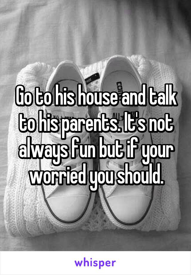 Go to his house and talk to his parents. It's not always fun but if your worried you should.