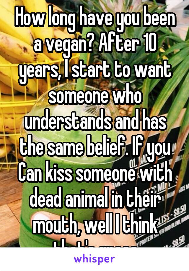How long have you been a vegan? After 10 years, I start to want someone who understands and has the same belief. If you Can kiss someone with dead animal in their mouth, well I think that's gross