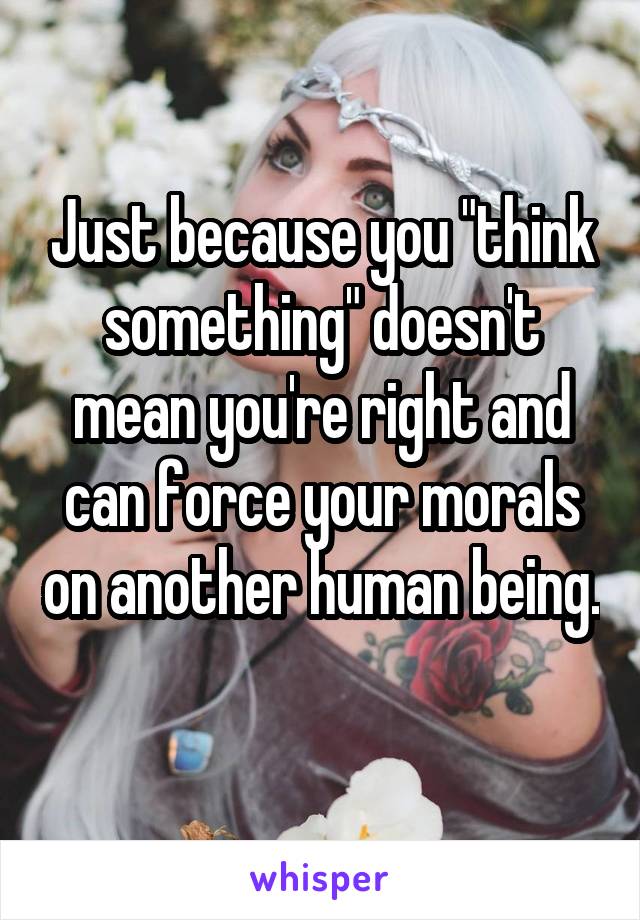 Just because you "think something" doesn't mean you're right and can force your morals on another human being. 