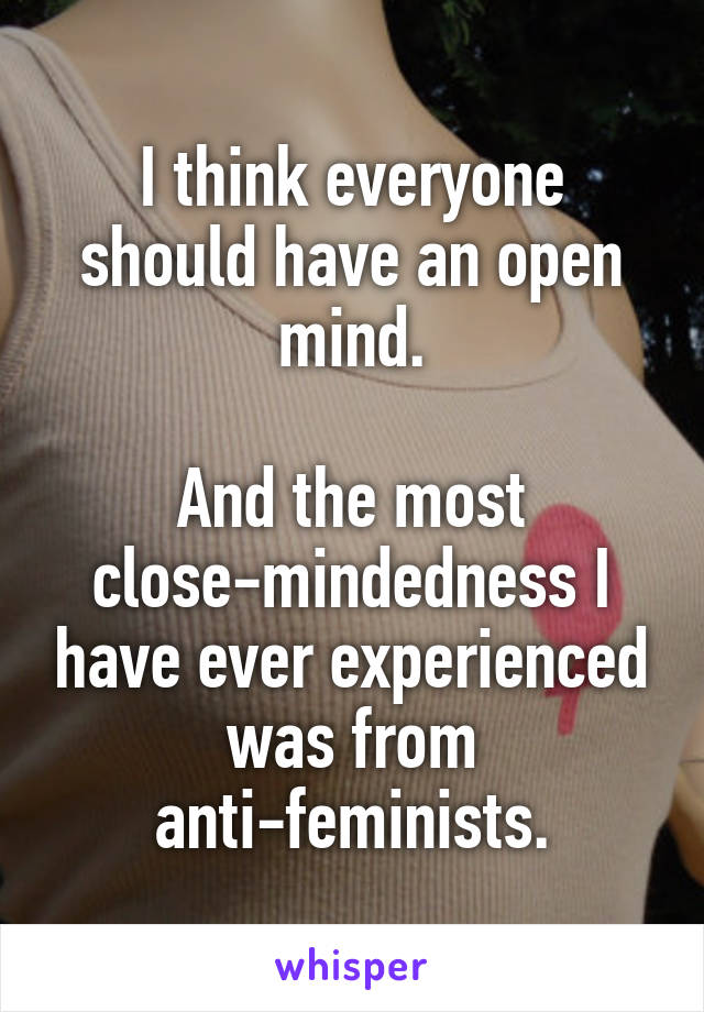 I think everyone should have an open mind.

And the most close-mindedness I have ever experienced was from anti-feminists.