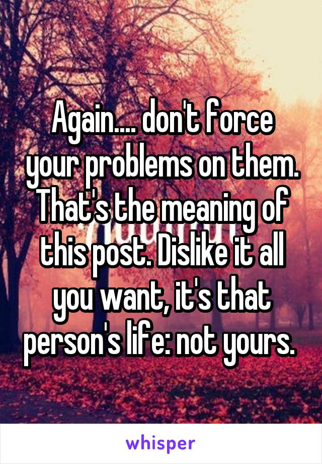 Again.... don't force your problems on them. That's the meaning of this post. Dislike it all you want, it's that person's life: not yours. 