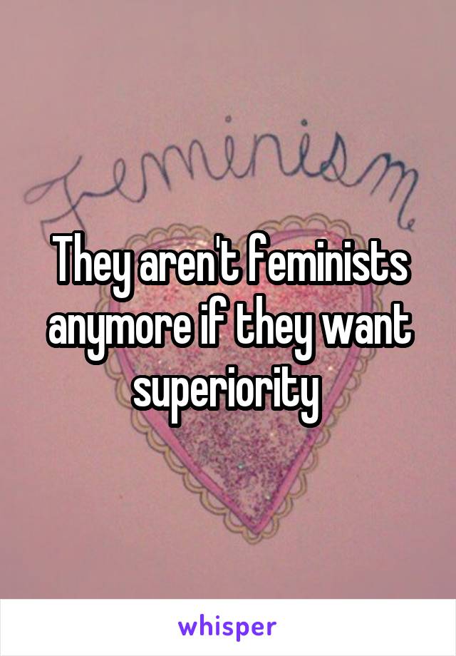 They aren't feminists anymore if they want superiority 